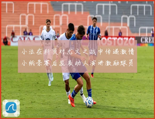 小法在科莫对尤文之战中传递激情小纸条赛后发表动人演讲激励球员士气