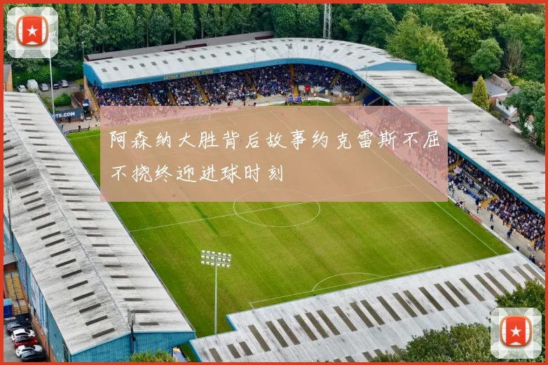 阿森纳大胜背后故事约克雷斯不屈不挠终迎进球时刻