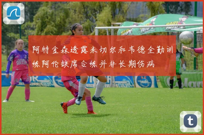 阿特金森透露米切尔和韦德全勤训练阿伦缺席合练并非长期伤病