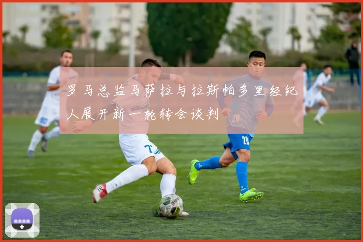 罗马总监马萨拉与拉斯帕多里经纪人展开新一轮转会谈判