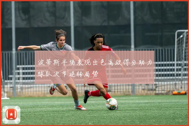 波蒂斯半场表现出色高效得分助力球队次节逆转局势