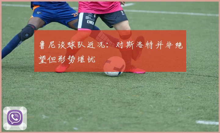 鲁尼谈球队近况：对斯洛特并非绝望但形势堪忧