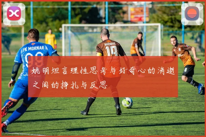 姚明坦言理性思考与好奇心的消逝之间的挣扎与反思