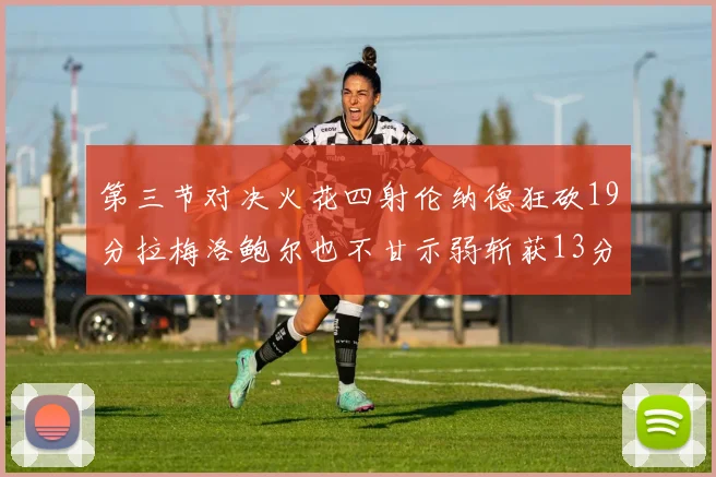 第三节对决火花四射伦纳德狂砍19分拉梅洛鲍尔也不甘示弱斩获13分