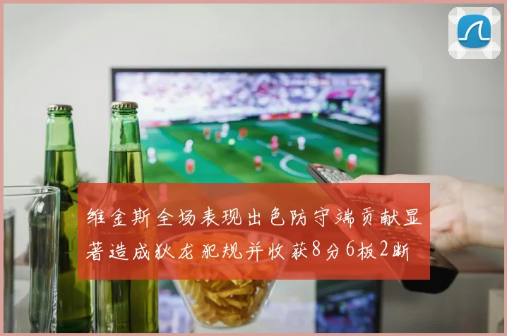 维金斯全场表现出色防守端贡献显著造成狄龙犯规并收获8分6板2断