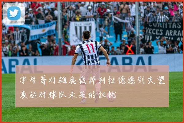字母哥对雄鹿裁掉利拉德感到失望表达对球队未来的担忧