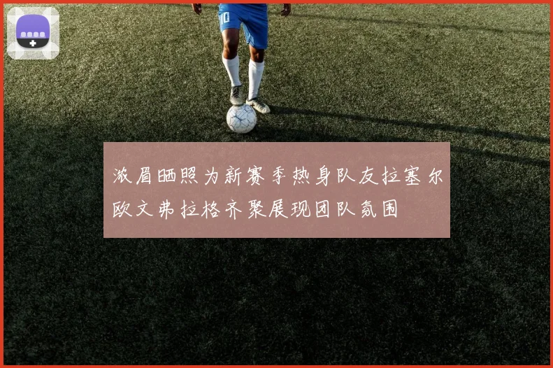 浓眉晒照为新赛季热身队友拉塞尔欧文弗拉格齐聚展现团队氛围