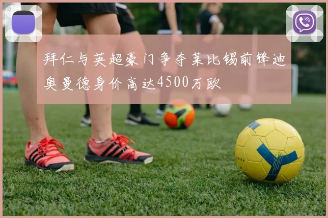 拜仁与英超豪门争夺莱比锡前锋迪奥曼德身价高达4500万欧