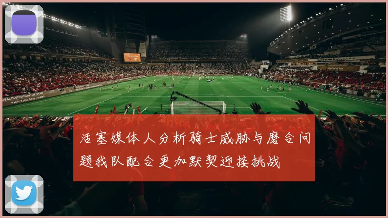 活塞媒体人分析骑士威胁与磨合问题我队配合更加默契迎接挑战