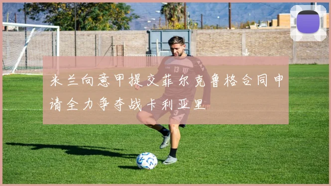米兰向意甲提交菲尔克鲁格合同申请全力争夺战卡利亚里