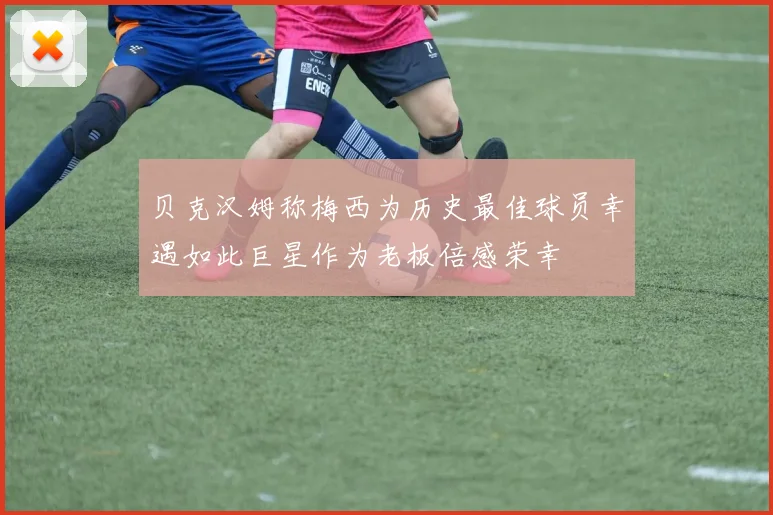 贝克汉姆称梅西为历史最佳球员幸遇如此巨星作为老板倍感荣幸