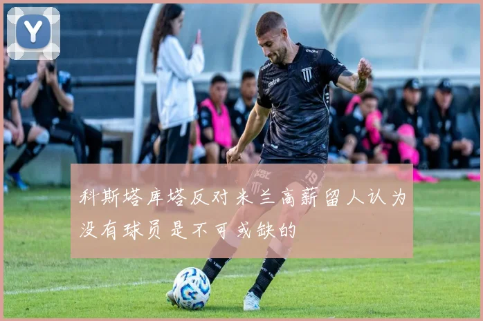 科斯塔库塔反对米兰高薪留人认为没有球员是不可或缺的