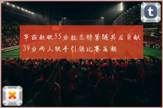 华兹狂砍55分杜兰特紧随其后贡献39分两人联手引领比赛高潮
