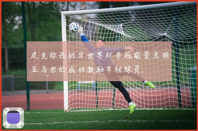 皮克称西班牙世界杯夺冠前景光明亚马尔的成功激励年轻球员