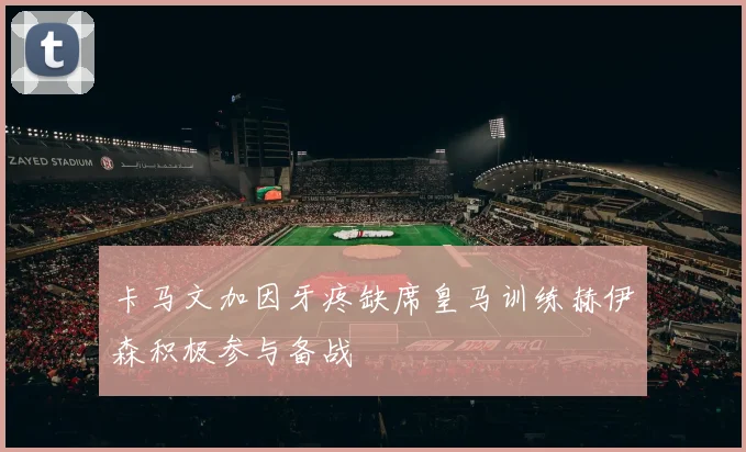 卡马文加因牙疼缺席皇马训练赫伊森积极参与备战