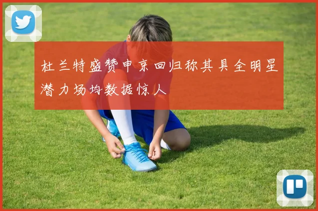 杜兰特盛赞申京回归称其具全明星潜力场均数据惊人