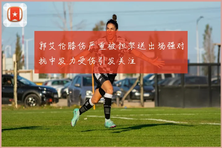郭艾伦膝伤严重被担架送出场强对抗中发力受伤引发关注