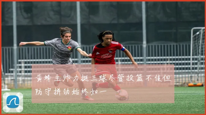 黄蜂主帅力挺三球尽管投篮不佳但防守拼劲始终如一