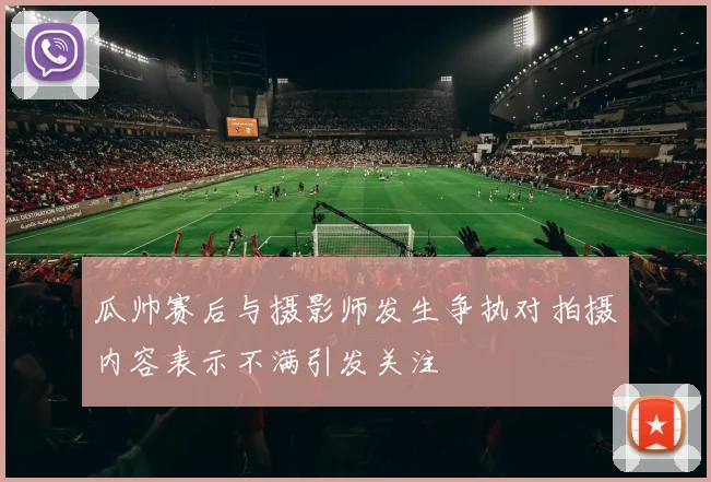 瓜帅赛后与摄影师发生争执对拍摄内容表示不满引发关注