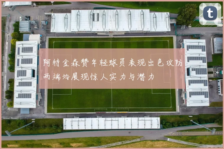 阿特金森赞年轻球员表现出色攻防两端均展现惊人实力与潜力