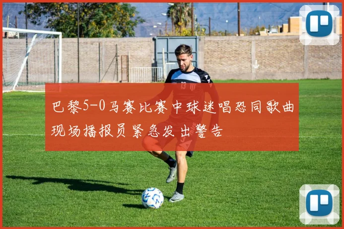 巴黎5-0马赛比赛中球迷唱恐同歌曲现场播报员紧急发出警告
