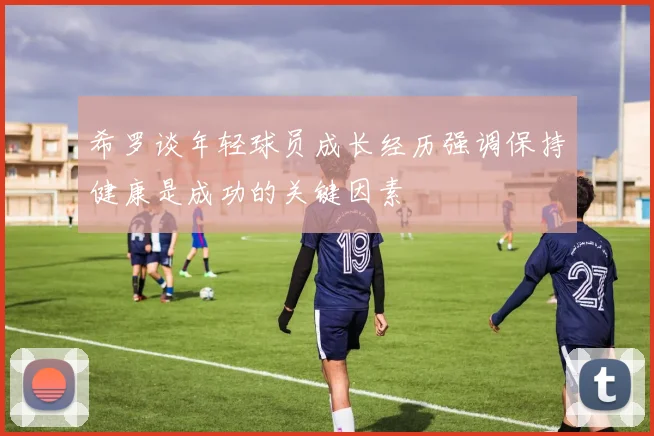 希罗谈年轻球员成长经历强调保持健康是成功的关键因素