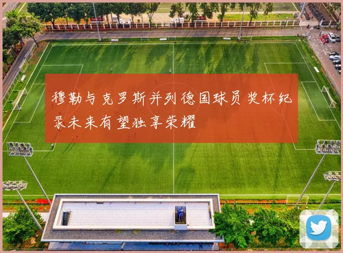 穆勒与克罗斯并列德国球员奖杯纪录未来有望独享荣耀