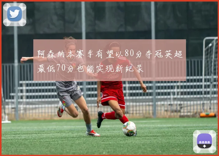 阿森纳本赛季有望以80分夺冠英超最低70分也能实现新纪录