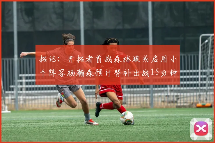 拓记：开拓者首战森林狼或启用小个阵容杨瀚森预计替补出战15分钟