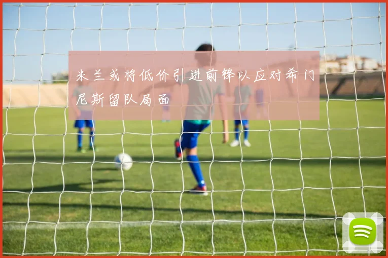 米兰或将低价引进前锋以应对希门尼斯留队局面