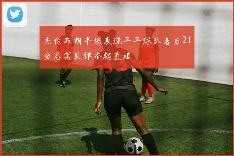 杰伦布朗半场表现平平球队落后21分急需反弹奋起直追