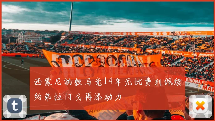 西蒙尼执教马竞14年无忧费利佩续约弗拉门戈再添动力